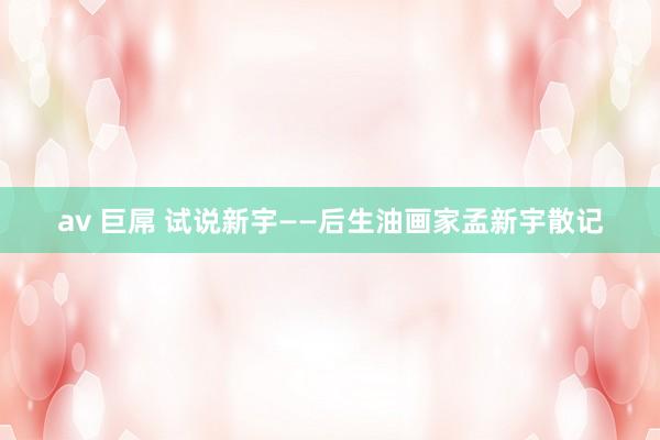 av 巨屌 试说新宇——后生油画家孟新宇散记