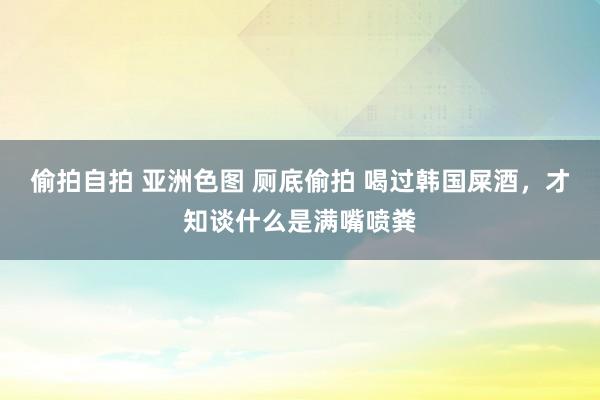 偷拍自拍 亚洲色图 厕底偷拍 喝过韩国屎酒，才知谈什么是满嘴喷粪