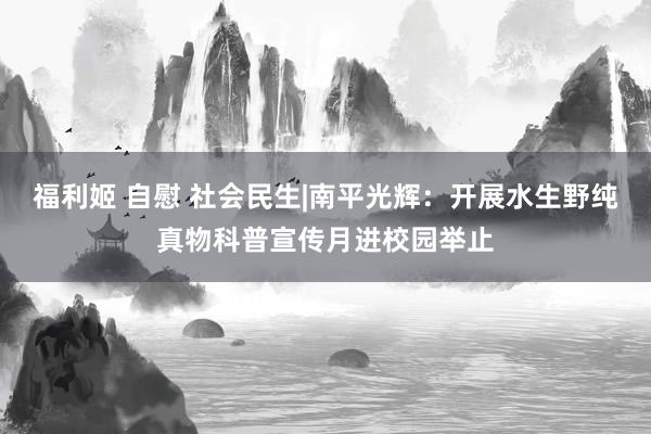 福利姬 自慰 社会民生|南平光辉：开展水生野纯真物科普宣传月进校园举止