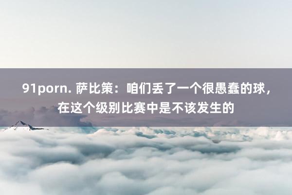 91porn. 萨比策：咱们丢了一个很愚蠢的球，在这个级别比赛中是不该发生的