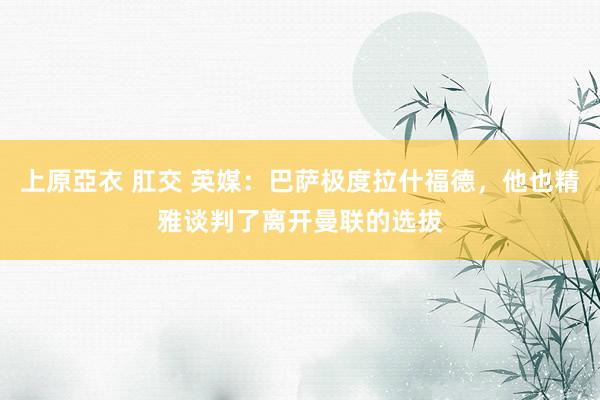 上原亞衣 肛交 英媒：巴萨极度拉什福德，他也精雅谈判了离开曼联的选拔