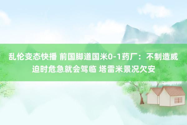 乱伦变态快播 前国脚道国米0-1药厂：不制造威迫时危急就会驾临 塔雷米景况欠安