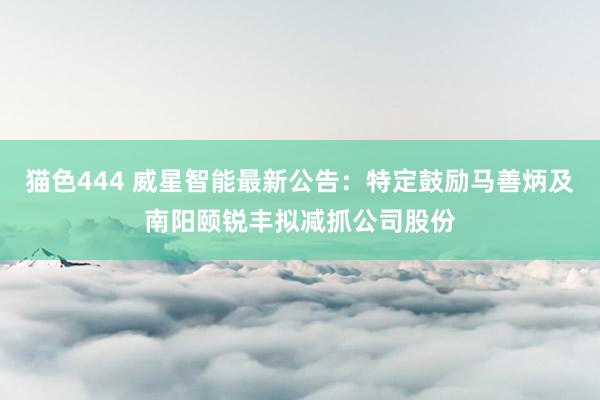猫色444 威星智能最新公告：特定鼓励马善炳及南阳颐锐丰拟减抓公司股份