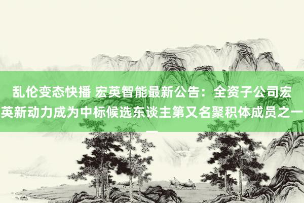 乱伦变态快播 宏英智能最新公告：全资子公司宏英新动力成为中标候选东谈主第又名聚积体成员之一