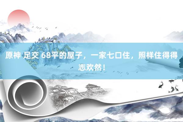 原神 足交 68平的屋子，一家七口住，照样住得得志欢然！