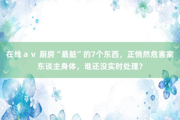 在线ａｖ 厨房“最脏”的7个东西，正悄然危害家东谈主身体，谁还没实时处理？