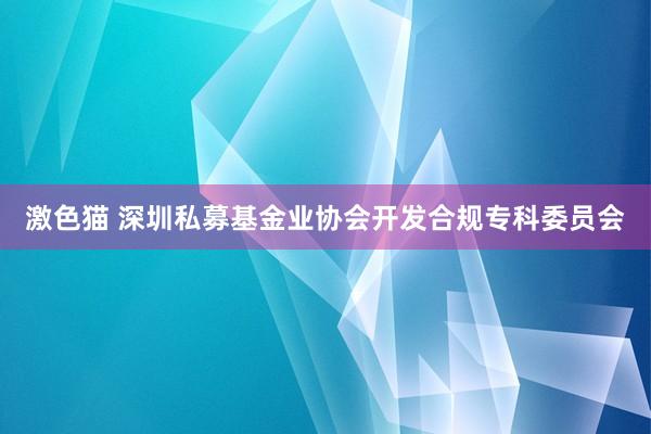 激色猫 深圳私募基金业协会开发合规专科委员会
