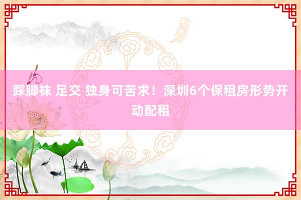 踩脚袜 足交 独身可苦求！深圳6个保租房形势开动配租