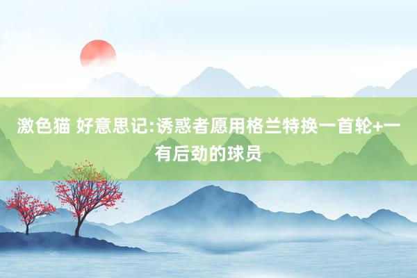 激色猫 好意思记:诱惑者愿用格兰特换一首轮+一有后劲的球员