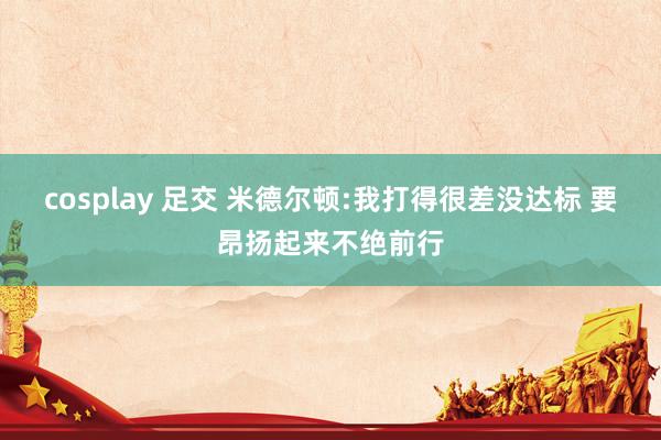 cosplay 足交 米德尔顿:我打得很差没达标 要昂扬起来不绝前行