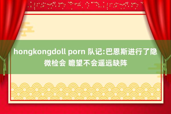 hongkongdoll porn 队记:巴恩斯进行了隐微检会 瞻望不会遥远缺阵