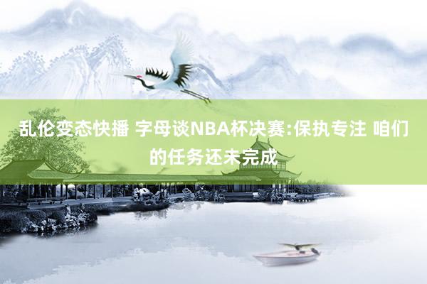乱伦变态快播 字母谈NBA杯决赛:保执专注 咱们的任务还未完成