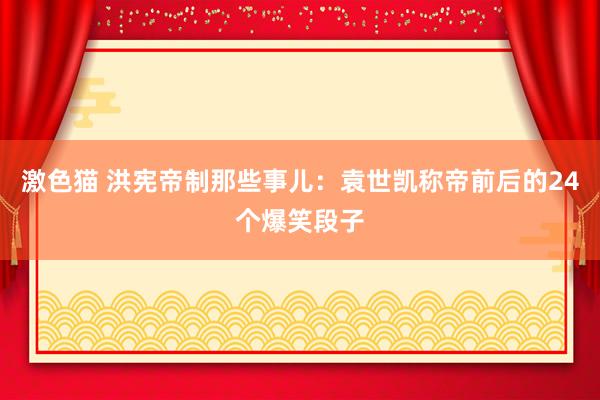 激色猫 洪宪帝制那些事儿：袁世凯称帝前后的24个爆笑段子