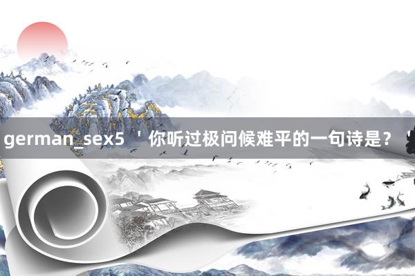german_sex5 ＇你听过极问候难平的一句诗是？＇