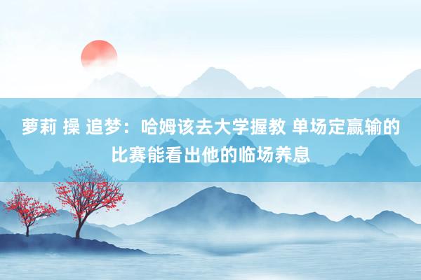 萝莉 操 追梦：哈姆该去大学握教 单场定赢输的比赛能看出他的临场养息