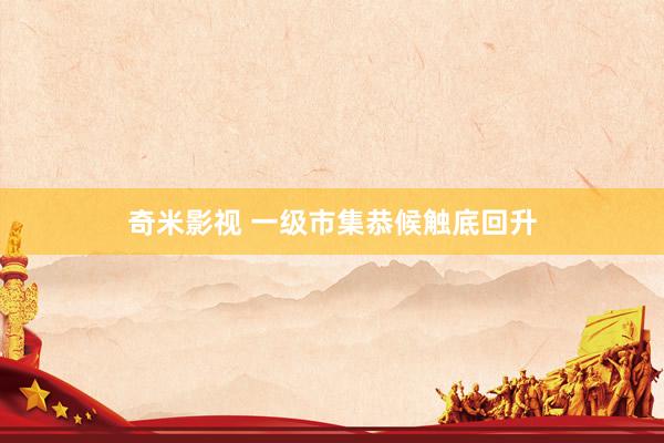 奇米影视 一级市集恭候触底回升