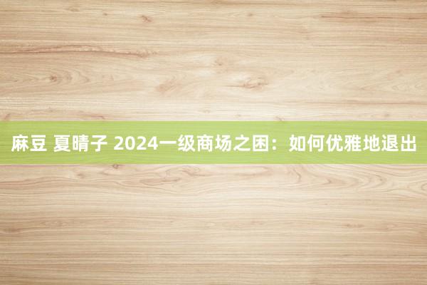 麻豆 夏晴子 2024一级商场之困：如何优雅地退出