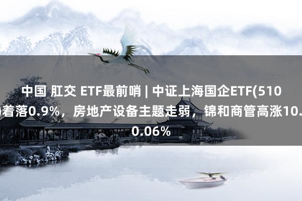 中国 肛交 ETF最前哨 | 中证上海国企ETF(510810)着落0.9%,房地产设备主题走弱,锦和商管高涨10.06%