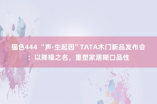 猫色444 “声·生起因”TATA木门新品发布会：以降噪之名，重塑家居糊口品性