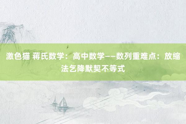 激色猫 蒋氏数学：高中数学——数列重难点：放缩法乞降默契不等式