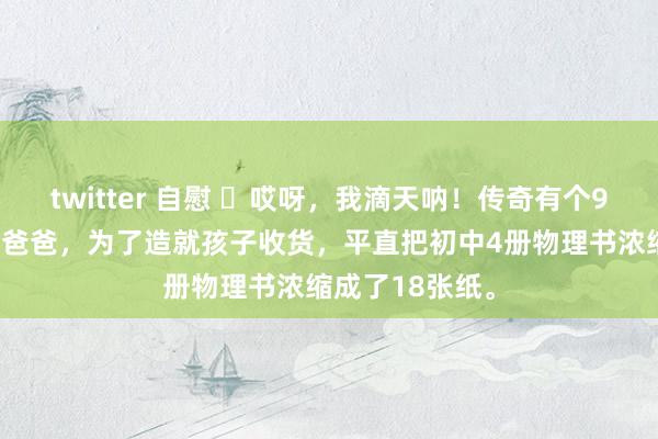 twitter 自慰 ​哎呀，我滴天呐！传奇有个985物理系博士爸爸，为了造就孩子收货，平直把初中4册物理书浓缩成了18张纸。