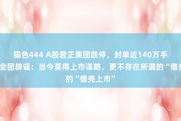 猫色444 A股君正集团跌停，封单近140万手！蚂聚会团辟谣：当今莫得上市谋略，更不存在所谓的“借壳上市”