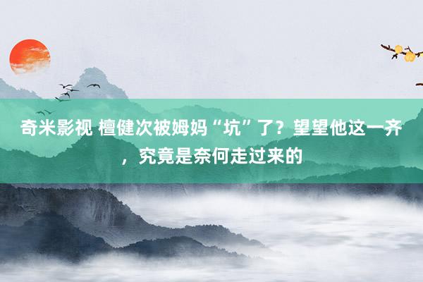 奇米影视 檀健次被姆妈“坑”了？望望他这一齐，究竟是奈何走过来的