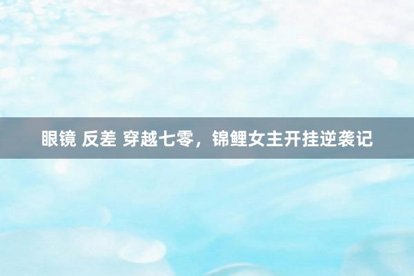 眼镜 反差 穿越七零，锦鲤女主开挂逆袭记