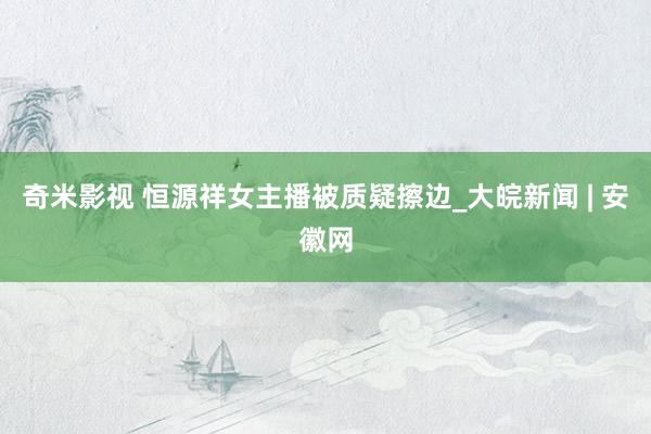 奇米影视 恒源祥女主播被质疑擦边_大皖新闻 | 安徽网