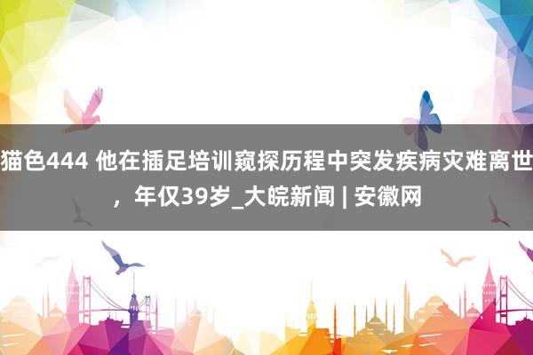 猫色444 他在插足培训窥探历程中突发疾病灾难离世，年仅39岁_大皖新闻 | 安徽网