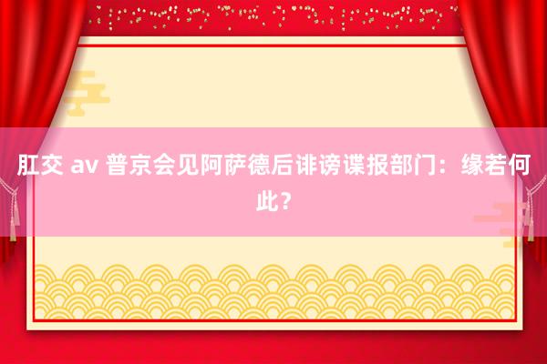 肛交 av 普京会见阿萨德后诽谤谍报部门：缘若何此？