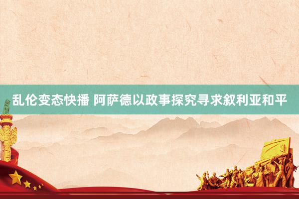 乱伦变态快播 阿萨德以政事探究寻求叙利亚和平