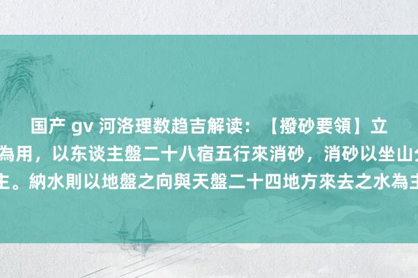 国产 gv 河洛理数趋吉解读:【撥砂要領】立向之法以羅經地盤正針為用,以东谈主盤二十八宿五行來消砂,消砂以坐山分金二十八宿坐度為主。納水則以地盤之向與天盤二十四地方來去之水為主,若向祗能納天盤之水,不可消东谈主盤之...