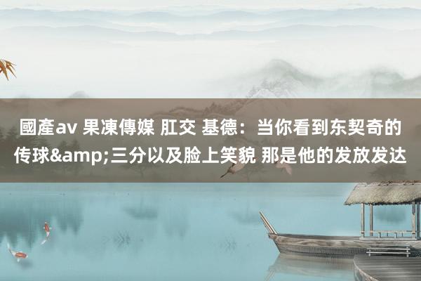 國產av 果凍傳媒 肛交 基德：当你看到东契奇的传球&三分以及脸上笑貌 那是他的发放发达
