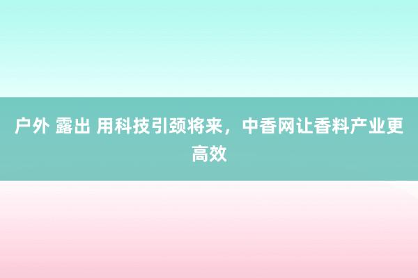 户外 露出 用科技引颈将来，中香网让香料产业更高效
