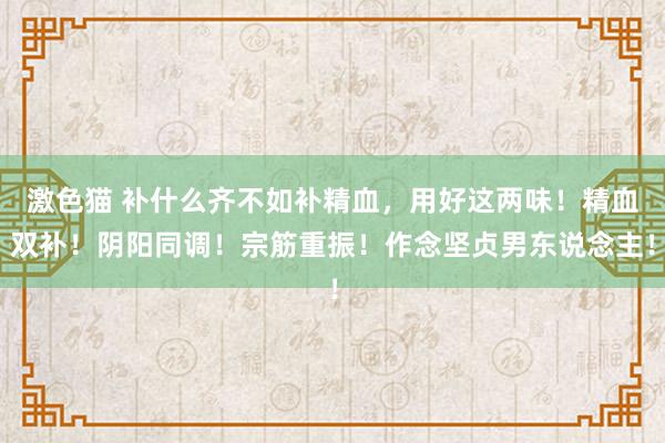 激色猫 补什么齐不如补精血，用好这两味！精血双补！阴阳同调！宗筋重振！作念坚贞男东说念主！