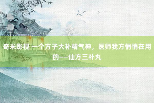 奇米影视 一个方子大补精气神，医师我方悄悄在用的——仙方三补丸