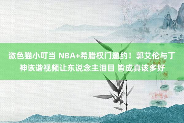激色猫小叮当 NBA+希腊权门邀约！郭艾伦与丁神诙谐视频让东说念主泪目 皆成真该多好
