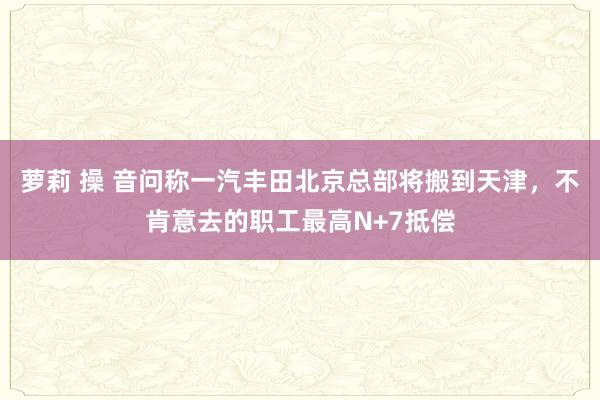 萝莉 操 音问称一汽丰田北京总部将搬到天津，不肯意去的职工最高N+7抵偿