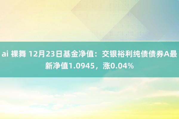 ai 裸舞 12月23日基金净值：交银裕利纯债债券A最新净值1.0945，涨0.04%