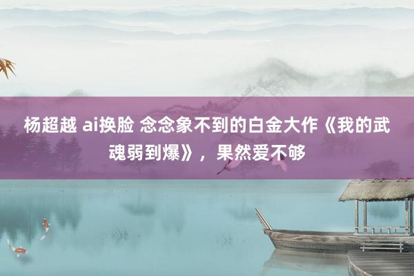 杨超越 ai换脸 念念象不到的白金大作《我的武魂弱到爆》，果然爱不够