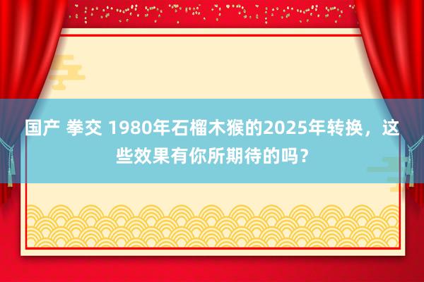 国产 拳交 1980年石榴木猴的2025年转换，这些效果有你所期待的吗？
