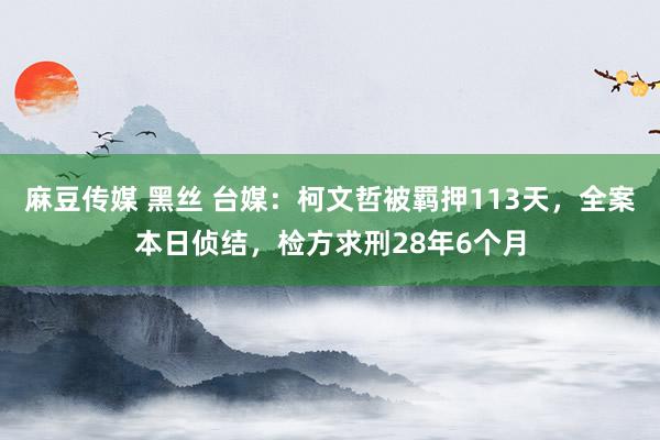 麻豆传媒 黑丝 台媒：柯文哲被羁押113天，全案本日侦结，检方求刑28年6个月