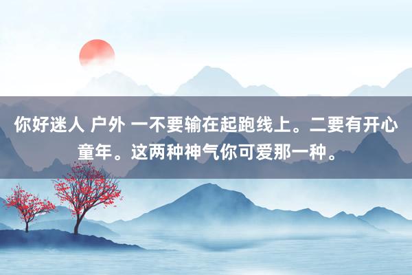 你好迷人 户外 一不要输在起跑线上。二要有开心童年。这两种神气你可爱那一种。