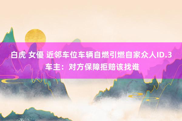白虎 女優 近邻车位车辆自燃引燃自家众人ID.3 车主：对方保障拒赔该找谁