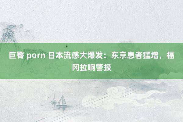 巨臀 porn 日本流感大爆发：东京患者猛增，福冈拉响警报