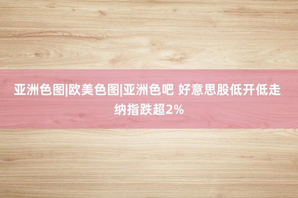 亚洲色图|欧美色图|亚洲色吧 好意思股低开低走 纳指跌超2%