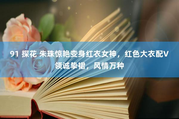 91 探花 朱珠惊艳变身红衣女神，红色大衣配V领诚挚裙，风情万种
