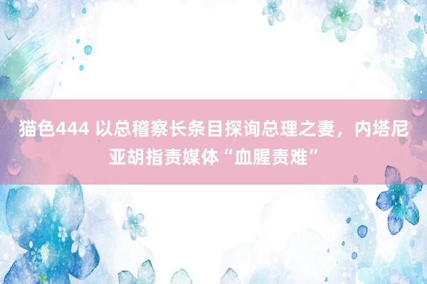猫色444 以总稽察长条目探询总理之妻，内塔尼亚胡指责媒体“血腥责难”