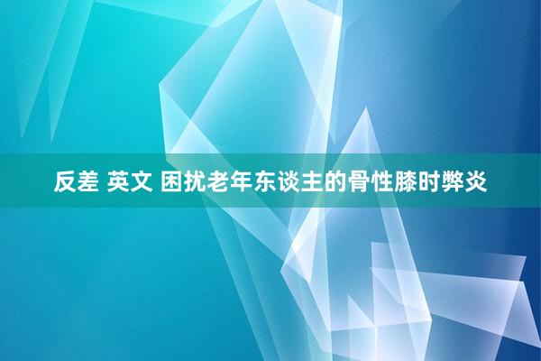 反差 英文 困扰老年东谈主的骨性膝时弊炎